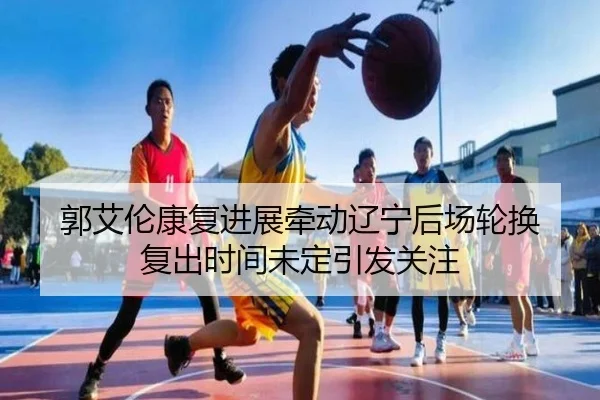 郭艾伦康复进展牵动辽宁后场轮换 复出时间未定引发关注
